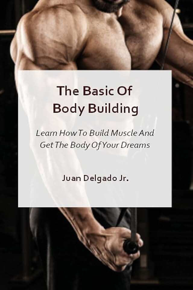 The Basic Of Body Building: Learn How To Build Muscle And Get The Body Of Your Dreams