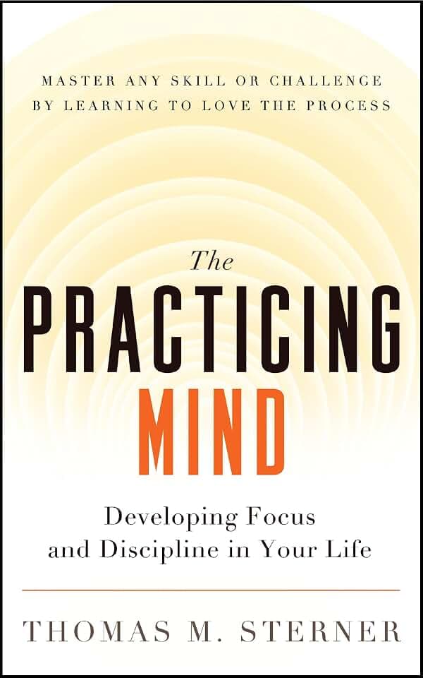 The Practicing Mind: Developing Focus and Discipline in Your Life ? Master Any Skill or Challenge by Learning to Love the Process