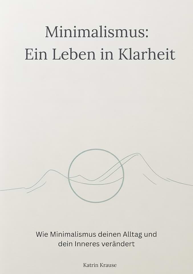 Minimalismus - Ein Leben in Klarheit: Wie Minimalismus deinen Alltag und dein Inneres verändert